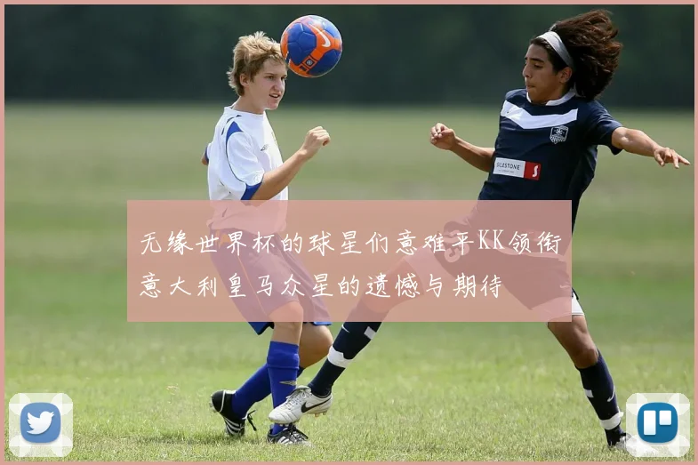 无缘世界杯的球星们意难平KK领衔意大利皇马众星的遗憾与期待