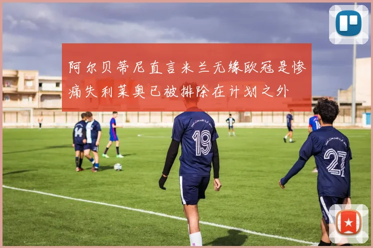 阿尔贝蒂尼直言米兰无缘欧冠是惨痛失利莱奥已被排除在计划之外