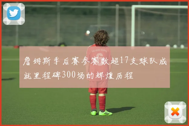 詹姆斯季后赛参赛数超17支球队成就里程碑300场的辉煌历程