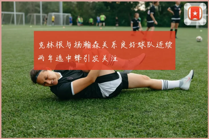 克林根与杨瀚森关系良好球队连续两年选中锋引发关注