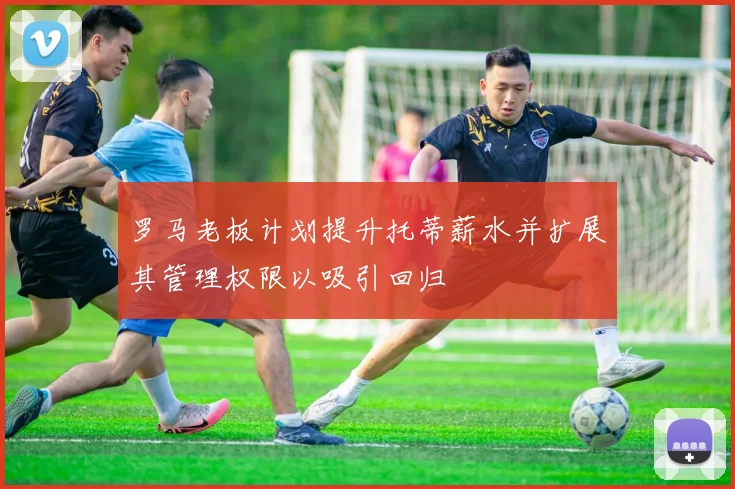 罗马老板计划提升托蒂薪水并扩展其管理权限以吸引回归