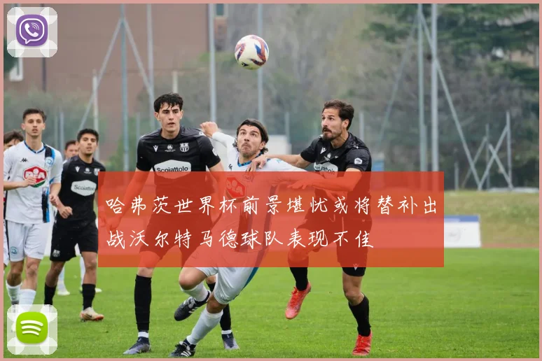 哈弗茨世界杯前景堪忧或将替补出战沃尔特马德球队表现不佳