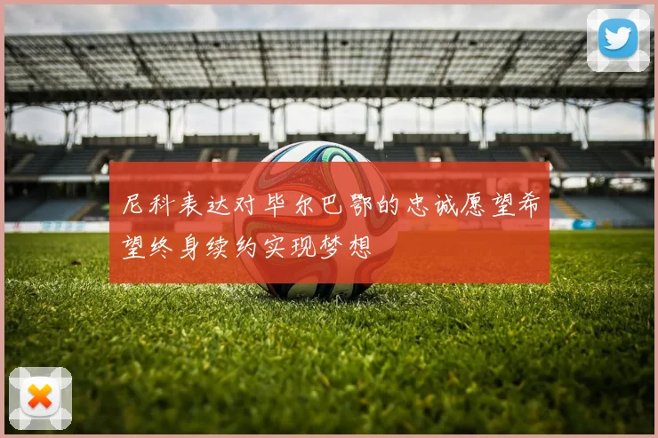 尼科表达对毕尔巴鄂的忠诚愿望希望终身续约实现梦想