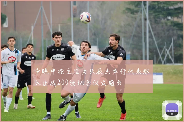 今晚申花主场为朱辰杰举行代表球队出战200场纪念仪式盛典