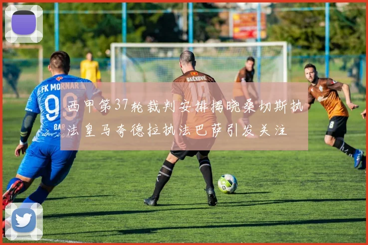 西甲第37轮裁判安排揭晓桑切斯执法皇马夸德拉执法巴萨引发关注