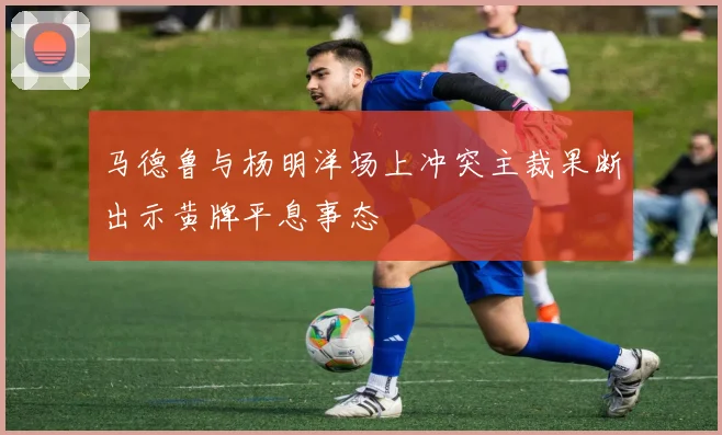 马德鲁与杨明洋场上冲突主裁果断出示黄牌平息事态