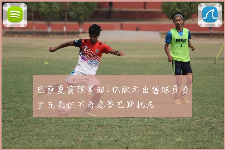 巴萨夏窗预算超1亿欧元出售球员资金充足但不考虑签巴斯托尼