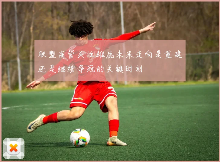 联盟高管关注雄鹿未来走向是重建还是继续争冠的关键时刻