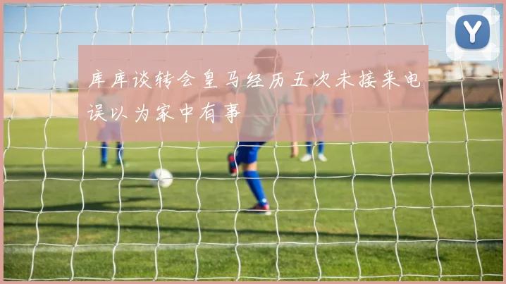 库库谈转会皇马经历五次未接来电误以为家中有事
