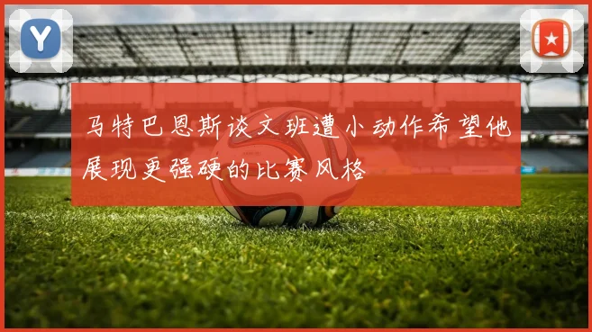 马特巴恩斯谈文班遭小动作希望他展现更强硬的比赛风格