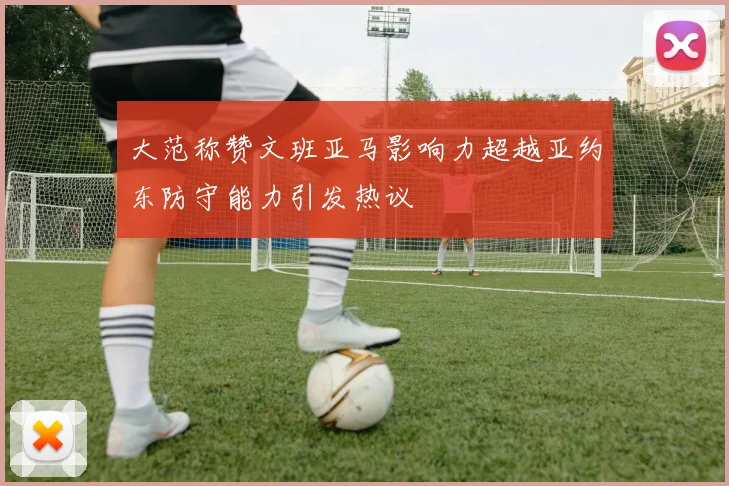 大范称赞文班亚马影响力超越亚约东防守能力引发热议