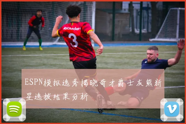 ESPN模拟选秀揭晓奇才爵士灰熊新星选拔结果分析