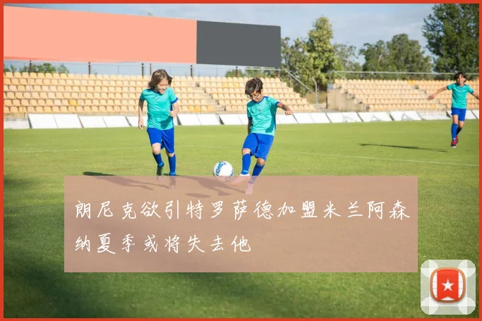 朗尼克欲引特罗萨德加盟米兰阿森纳夏季或将失去他