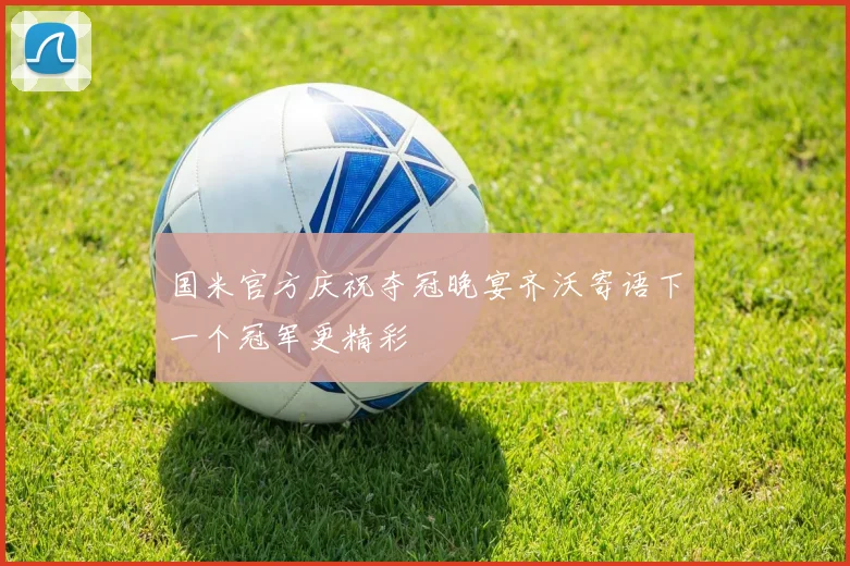 国米官方庆祝夺冠晚宴齐沃寄语下一个冠军更精彩