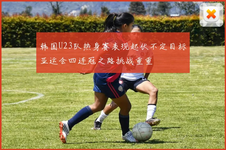 韩国U23队热身赛表现起伏不定目标亚运会四连冠之路挑战重重