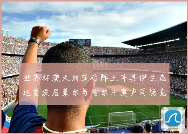 世界杯澳大利亚对阵土耳其伊兰昆达首发居莱尔与恰尔汗奥卢同场竞技