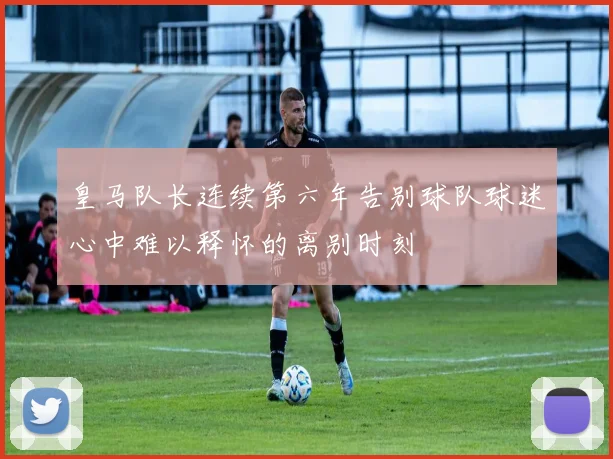 皇马队长连续第六年告别球队球迷心中难以释怀的离别时刻