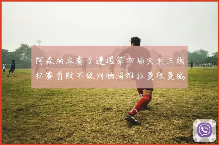 阿森纳本赛季遭遇第四场失利三线杯赛首败不敌利物浦维拉曼联曼城