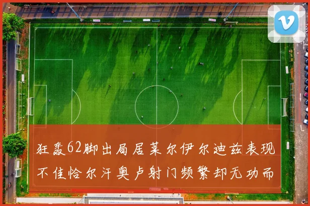 狂轰62脚出局居莱尔伊尔迪兹表现不佳恰尔汗奥卢射门频繁却无功而返