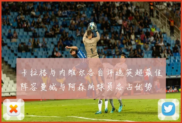 卡拉格与内维尔各自评选英超最佳阵容曼城与阿森纳球员各占优势