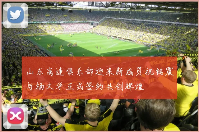 山东高速俱乐部迎来新成员祝铭震与杨文学正式签约共创辉煌