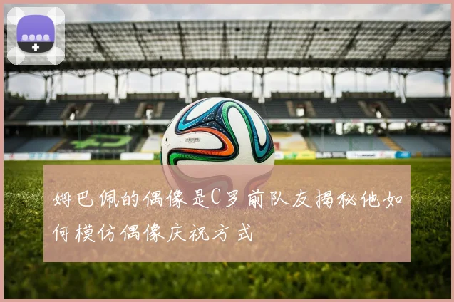 姆巴佩的偶像是C罗前队友揭秘他如何模仿偶像庆祝方式