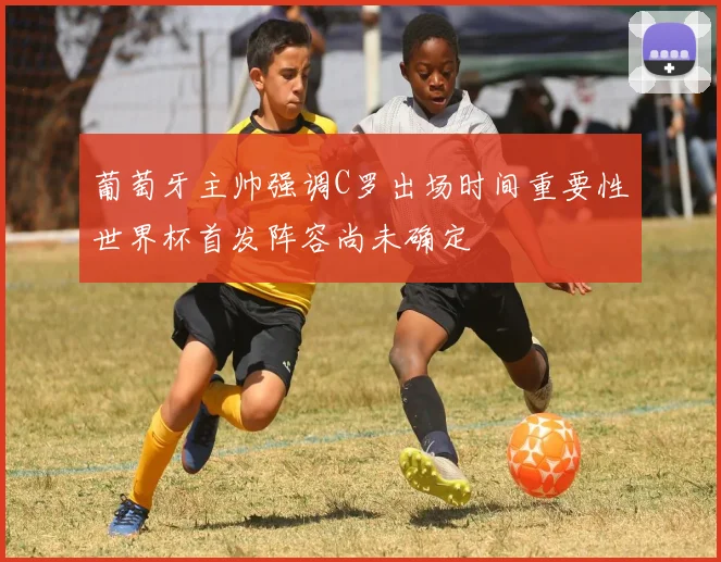 葡萄牙主帅强调C罗出场时间重要性世界杯首发阵容尚未确定