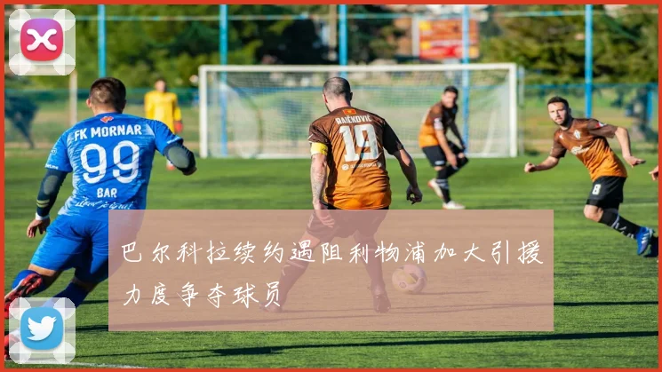 巴尔科拉续约遇阻利物浦加大引援力度争夺球员