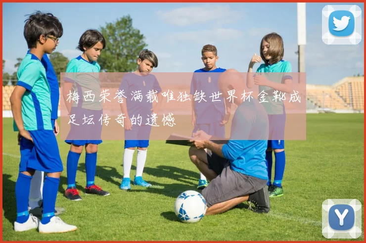 梅西荣誉满载唯独缺世界杯金靴成足坛传奇的遗憾